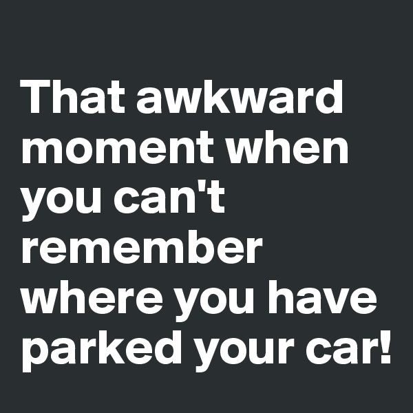 
That awkward moment when you can't remember where you have parked your car!