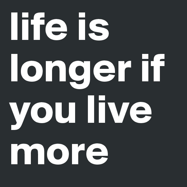 life is longer if you live more