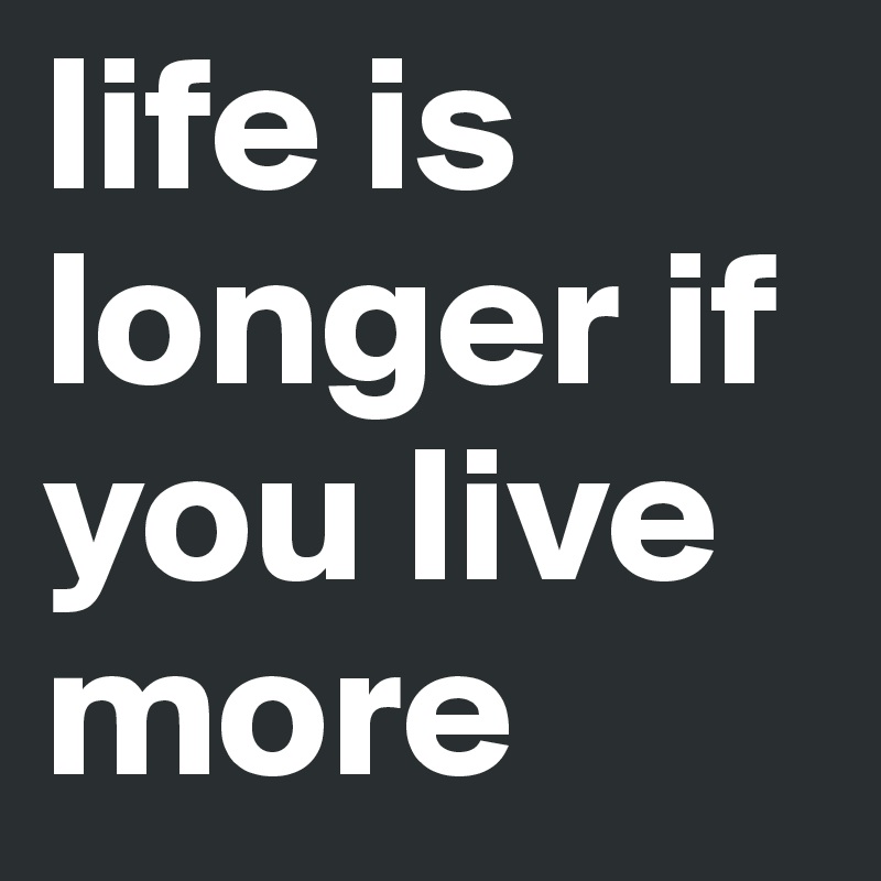 life is longer if you live more