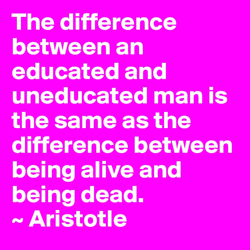 The difference between an educated and uneducated man is the same as the difference between being alive and being dead.
~ Aristotle