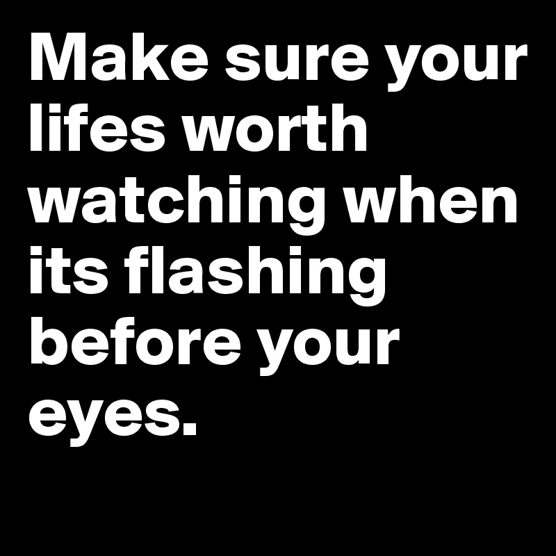 Make sure your lifes worth watching when its flashing before your eyes. 
