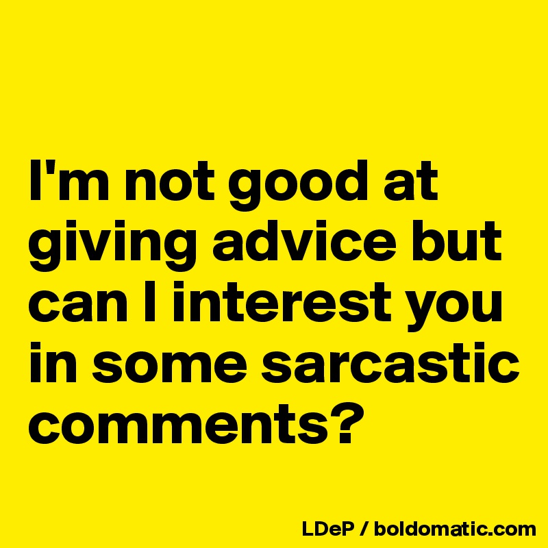 

I'm not good at giving advice but can I interest you in some sarcastic comments?