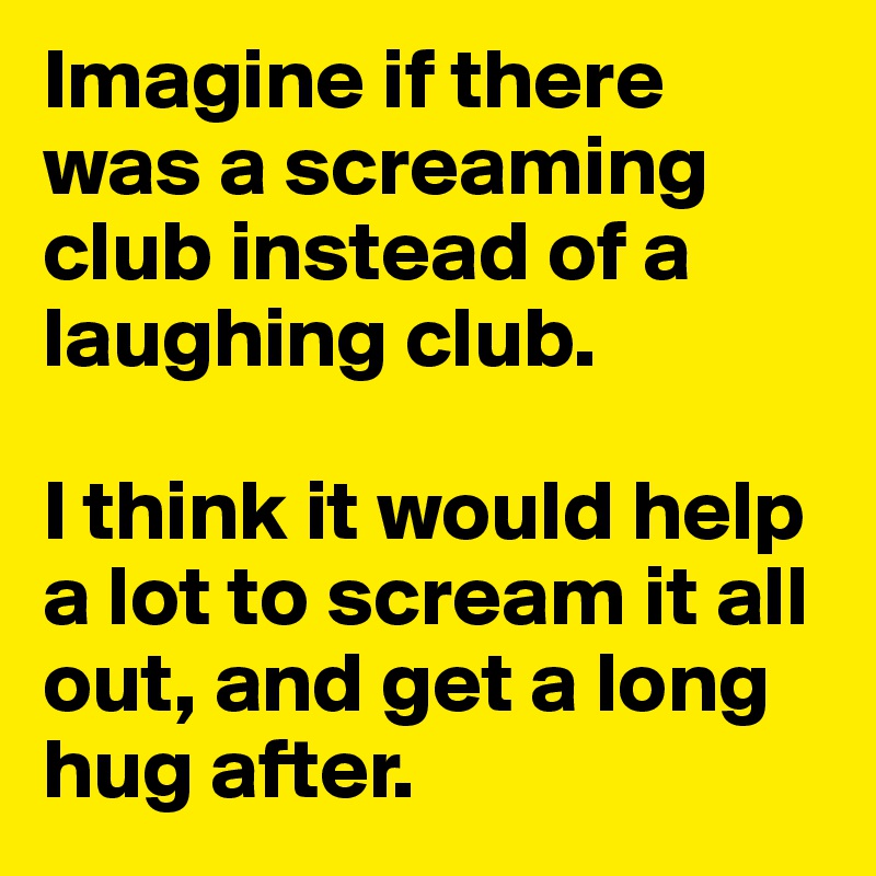 Imagine if there was a screaming club instead of a laughing club. 

I think it would help a lot to scream it all out, and get a long hug after. 