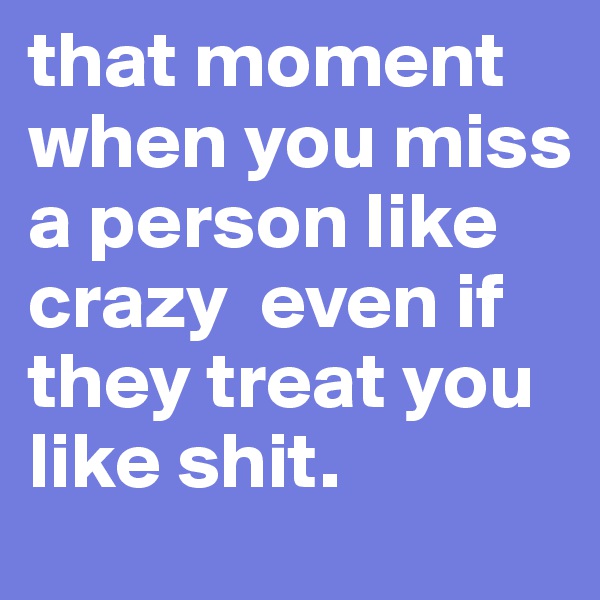 that moment when you miss a person like crazy  even if they treat you like shit. 