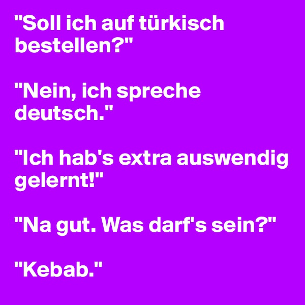 "Soll ich auf türkisch bestellen?"

"Nein, ich spreche deutsch."

"Ich hab's extra auswendig gelernt!"

"Na gut. Was darf's sein?"

"Kebab."