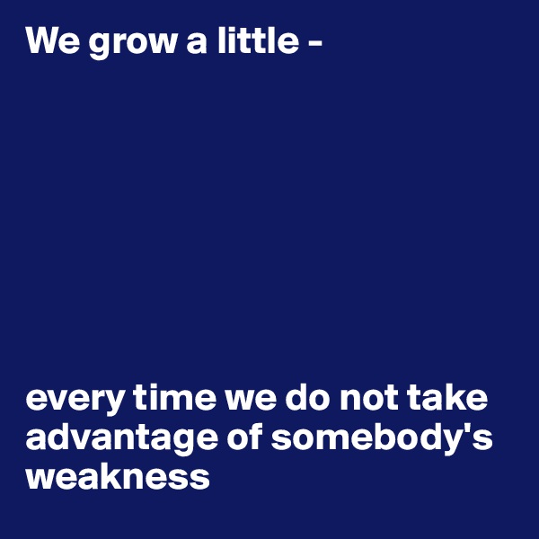 We grow a little -








every time we do not take 
advantage of somebody's weakness