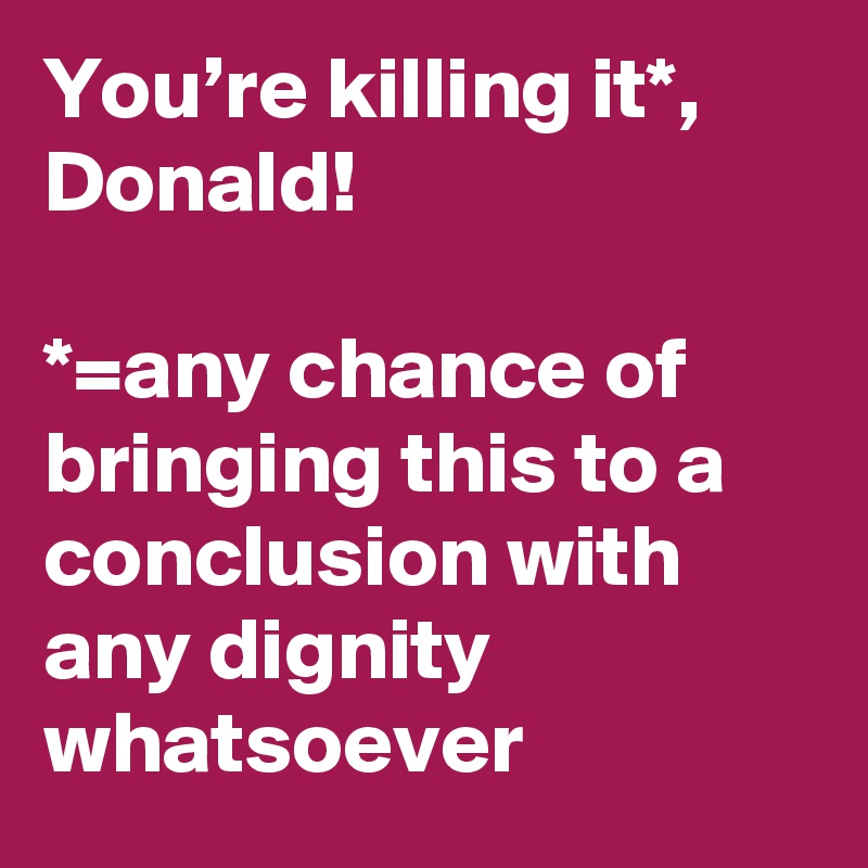 You’re killing it*, Donald!

*=any chance of bringing this to a conclusion with any dignity whatsoever