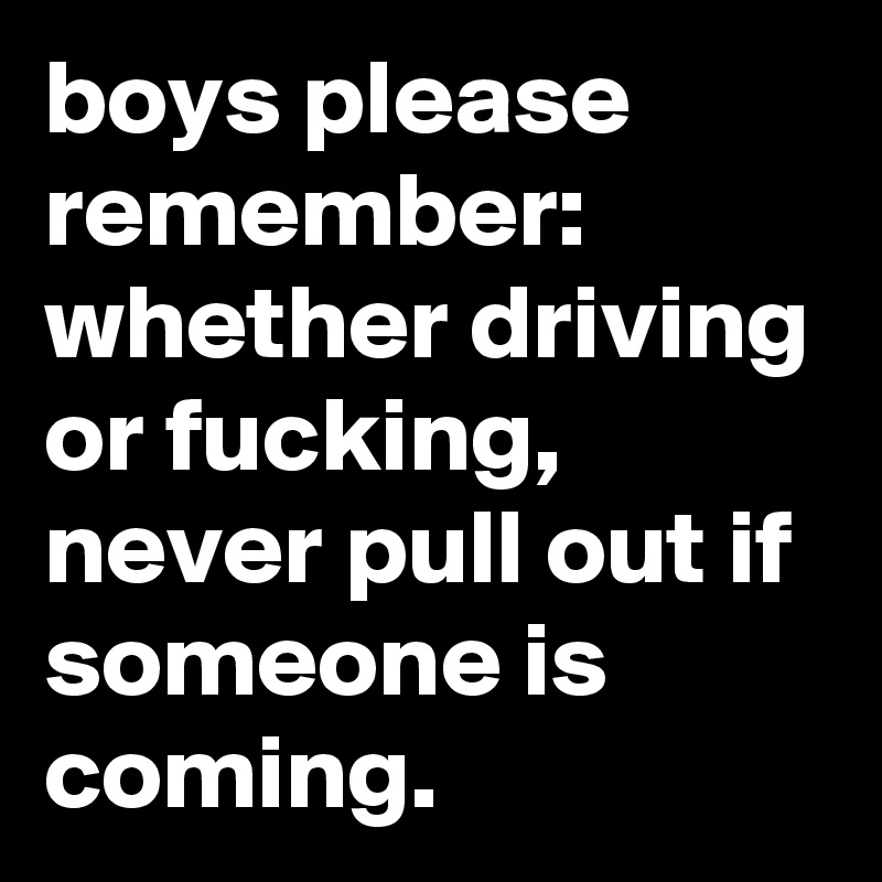 boys please remember:  whether driving or fucking, never pull out if someone is coming. 