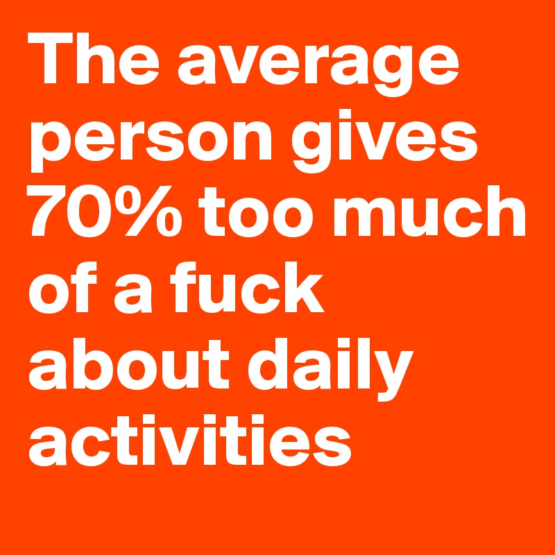 The average person gives 70% too much of a fuck about daily activities