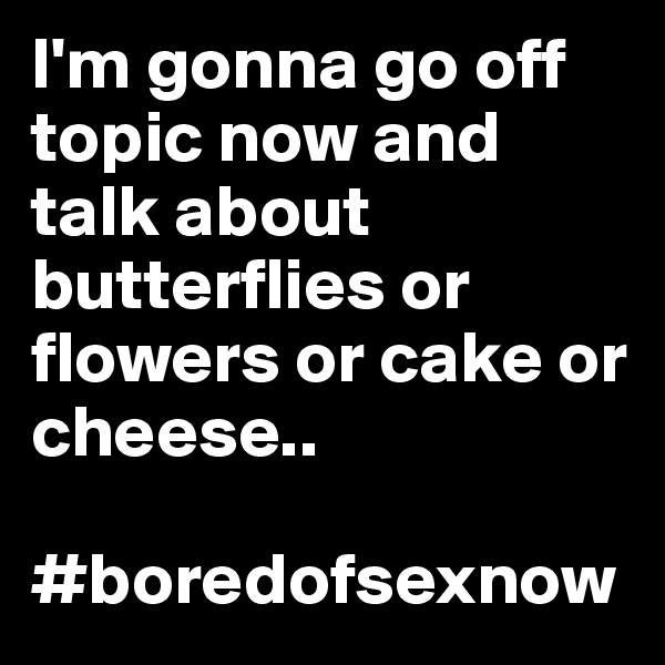 I'm gonna go off topic now and talk about butterflies or flowers or cake or cheese..

#boredofsexnow