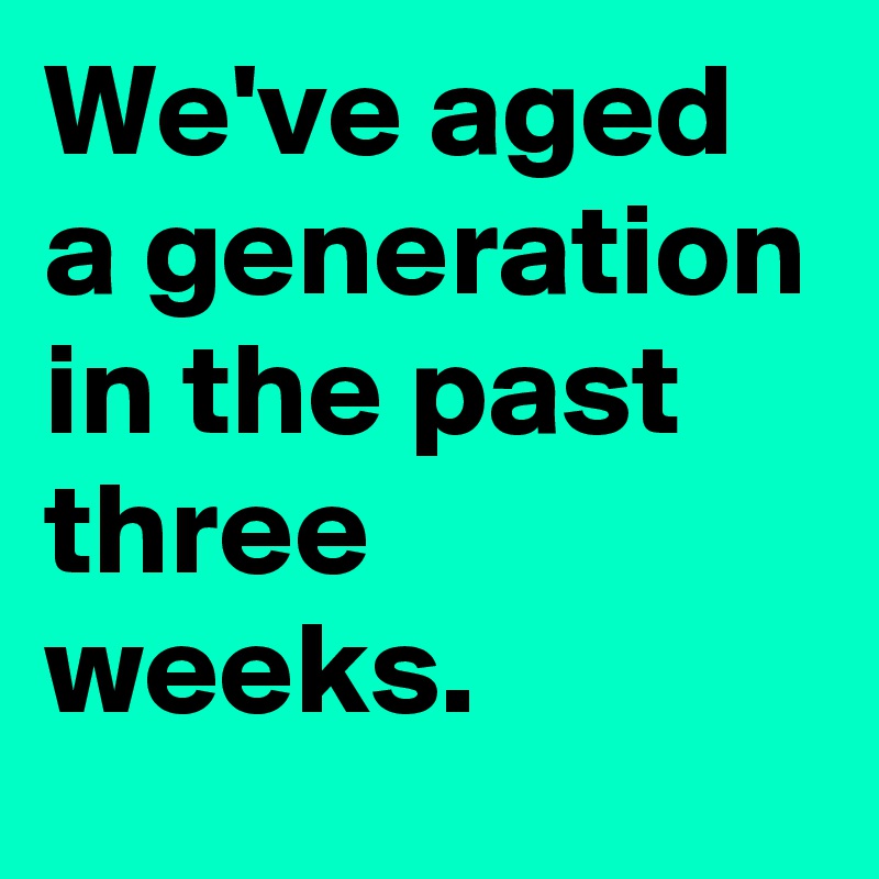 We've aged a generation in the past three weeks. 