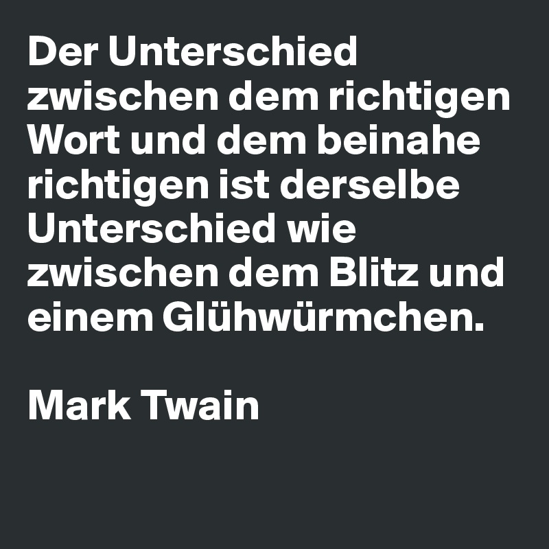 Der Unterschied zwischen dem richtigen Wort und dem beinahe richtigen ist derselbe Unterschied wie zwischen dem Blitz und einem Glühwürmchen.

Mark Twain

