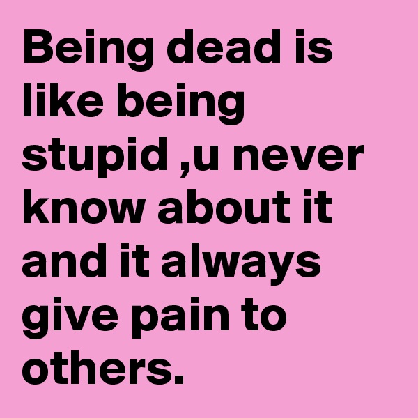 Being dead is like being stupid ,u never know about it and it always give pain to others.