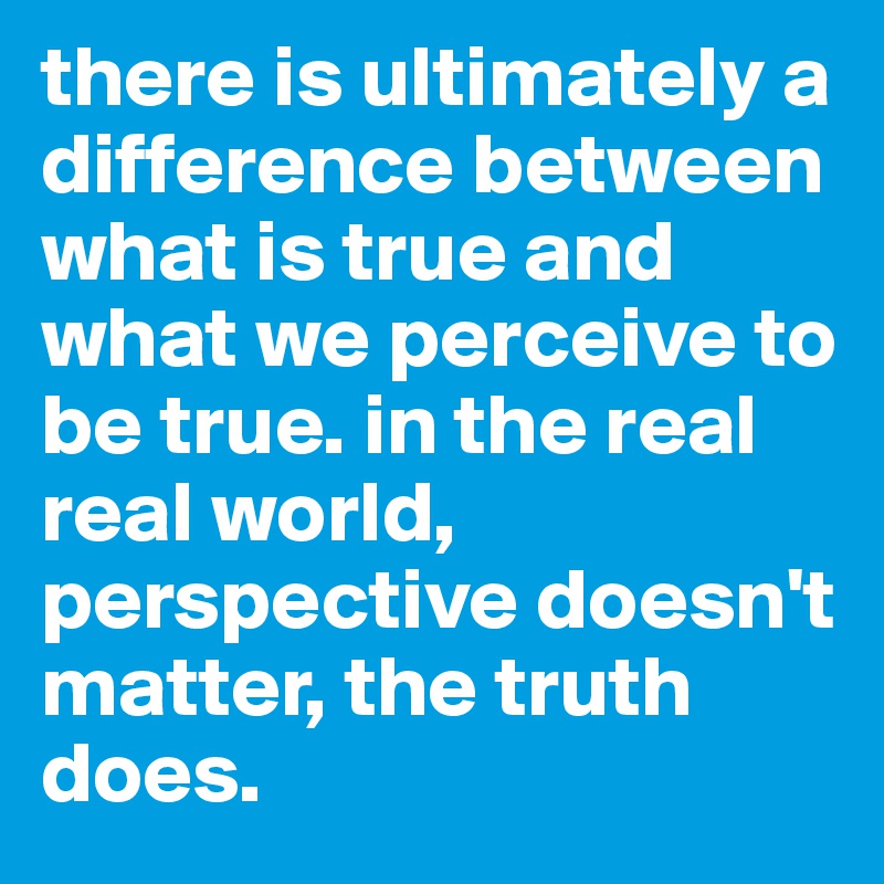 there is ultimately a difference between what is true and what we perceive to be true. in the real real world, perspective doesn't matter, the truth does. 