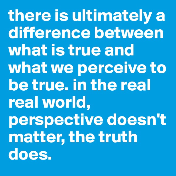 there is ultimately a difference between what is true and what we perceive to be true. in the real real world, perspective doesn't matter, the truth does. 