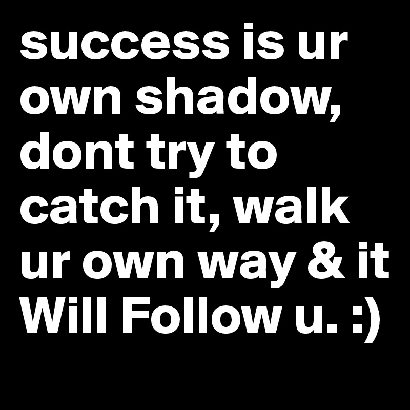 success is ur own shadow, dont try to catch it, walk ur own way & it Will Follow u. :)