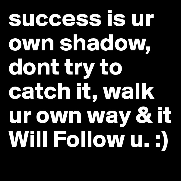 success is ur own shadow, dont try to catch it, walk ur own way & it Will Follow u. :)