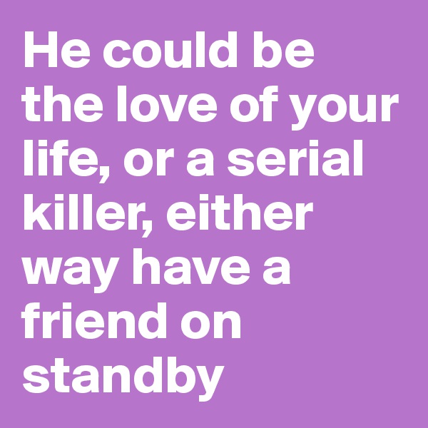 He could be the love of your life, or a serial killer, either way have a friend on standby
