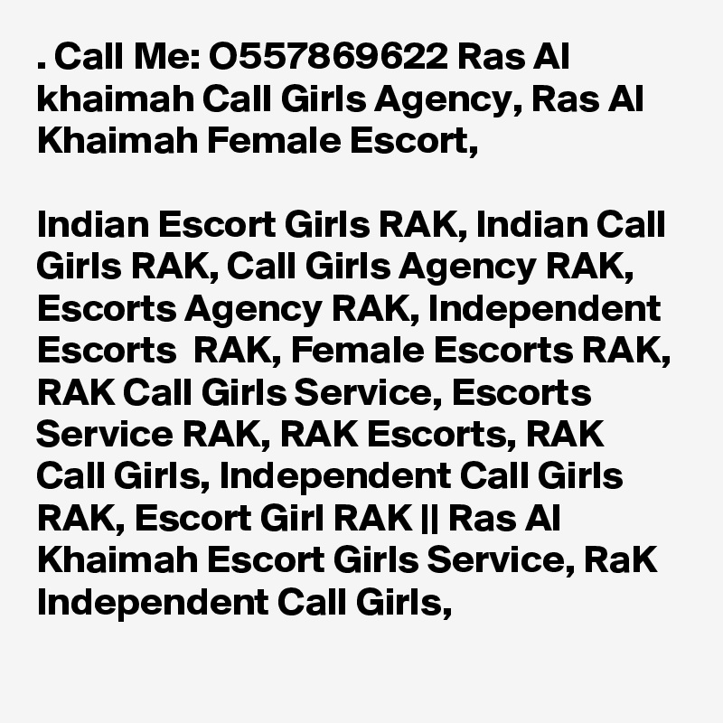 . Call Me: O557869622 Ras Al khaimah Call Girls Agency, Ras Al Khaimah Female Escort, 

Indian Escort Girls RAK, Indian Call Girls RAK, Call Girls Agency RAK, Escorts Agency RAK, Independent Escorts  RAK, Female Escorts RAK, RAK Call Girls Service, Escorts Service RAK, RAK Escorts, RAK Call Girls, Independent Call Girls RAK, Escort Girl RAK || Ras Al Khaimah Escort Girls Service, RaK Independent Call Girls,
