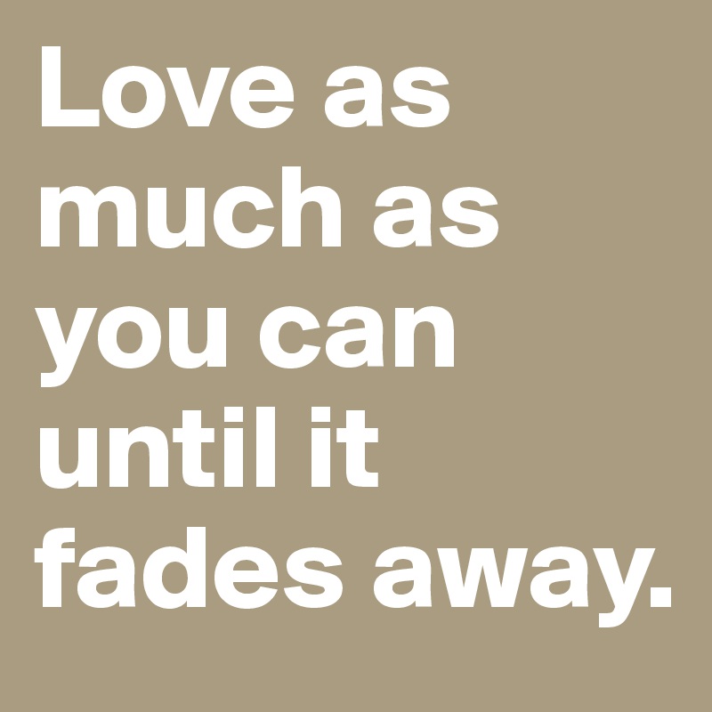 Love as much as you can until it fades away.