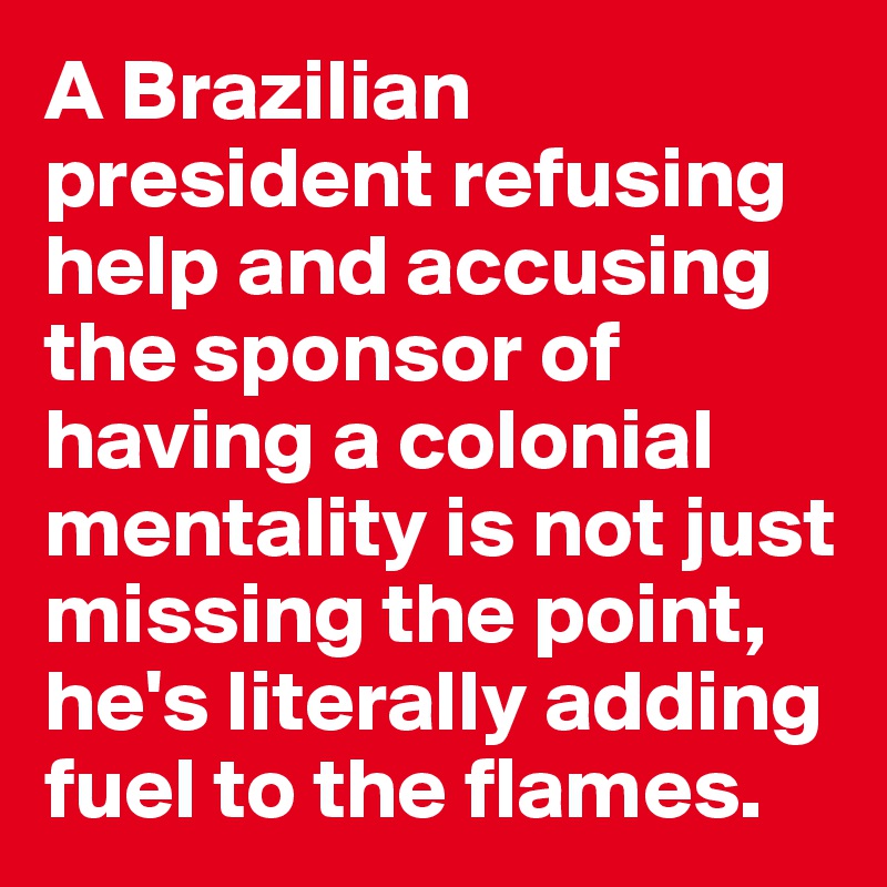 A Brazilian president refusing help and accusing the sponsor of having a colonial mentality is not just missing the point, he's literally adding fuel to the flames.