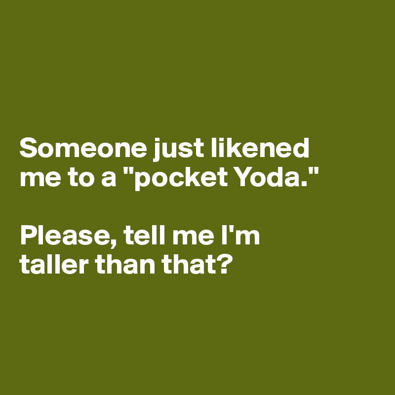 



Someone just likened 
me to a "pocket Yoda." 

Please, tell me I'm 
taller than that? 


