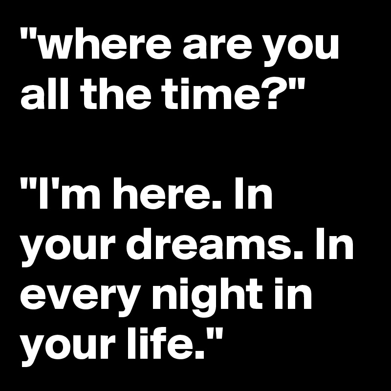 "where are you all the time?"

"I'm here. In your dreams. In every night in your life."