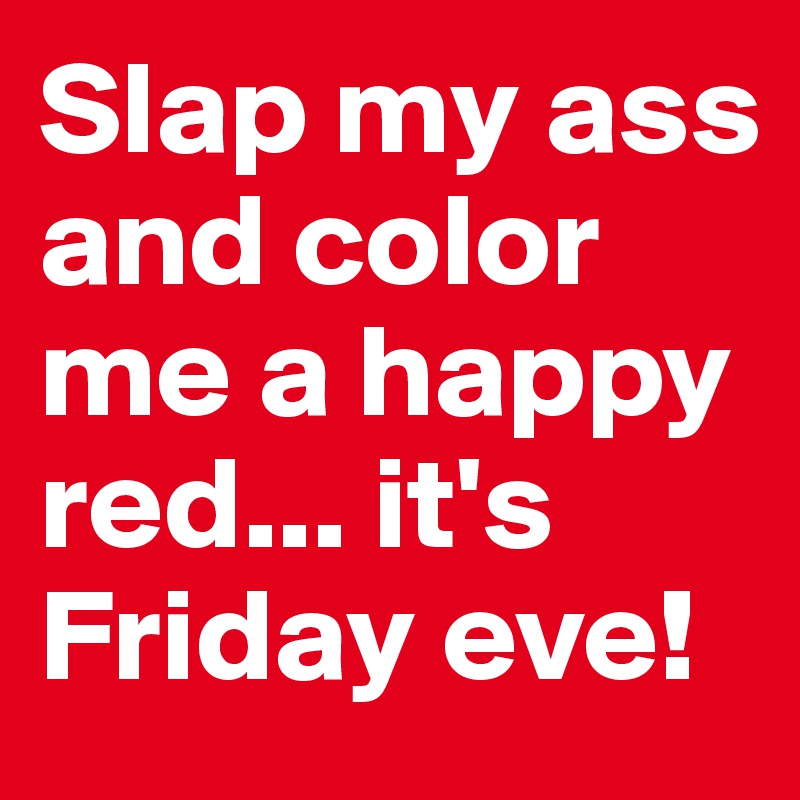 Slap my ass and color me a happy red... it's Friday eve!