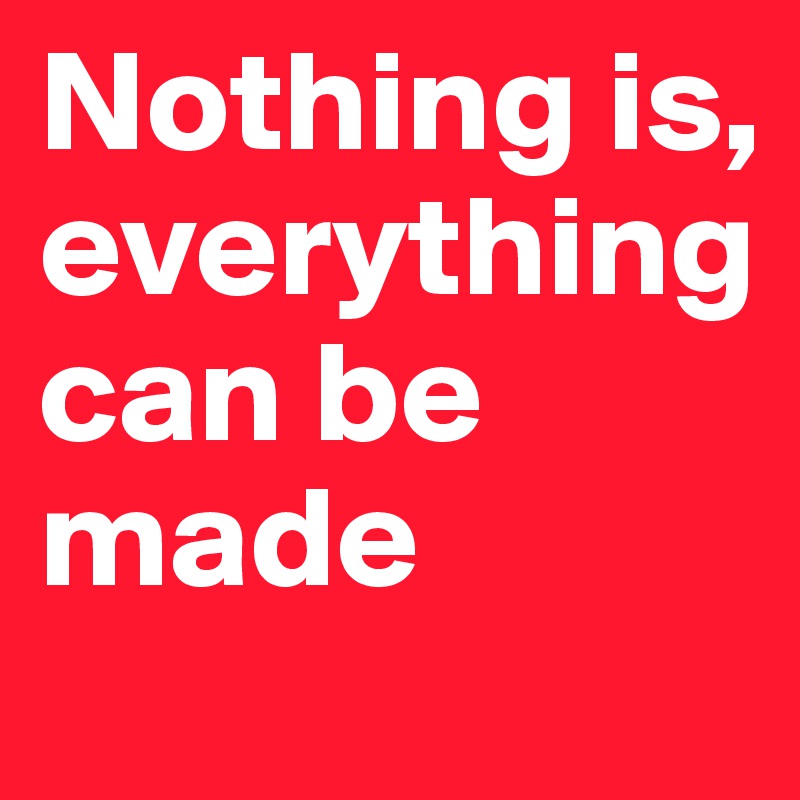 Nothing is, everything can be made