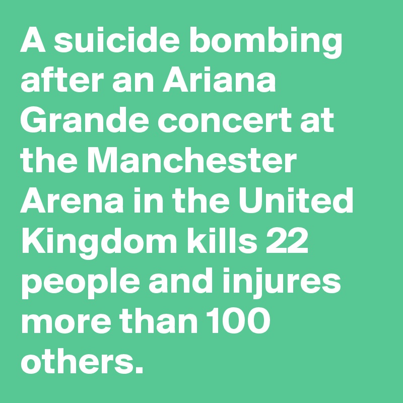 A suicide bombing after an Ariana Grande concert at the Manchester Arena in the United Kingdom kills 22 people and injures more than 100 others.