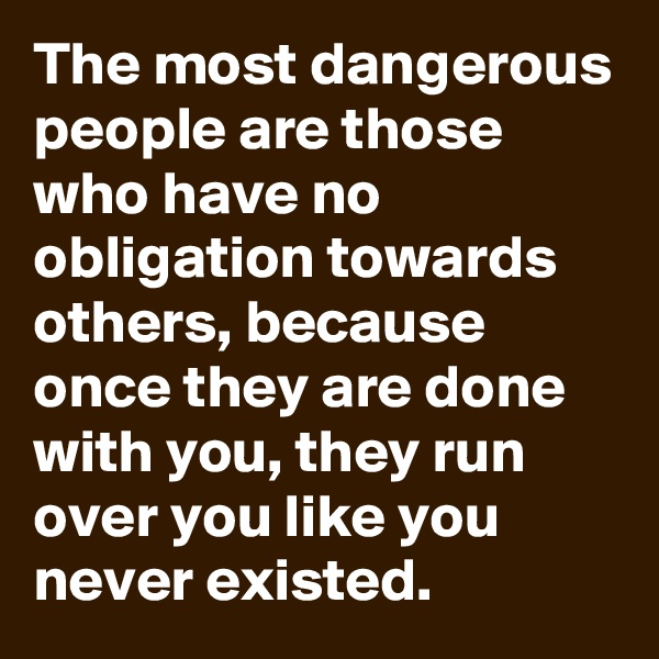The most dangerous people are those who have no obligation towards others, because once they are done with you, they run over you like you never existed. 