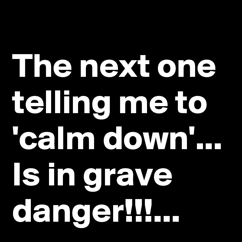 
The next one telling me to 'calm down'...
Is in grave danger!!!...