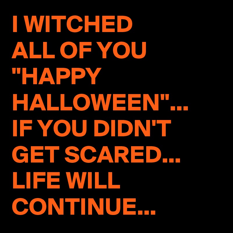 I WITCHED 
ALL OF YOU 
"HAPPY HALLOWEEN"...
IF YOU DIDN'T GET SCARED...
LIFE WILL CONTINUE...