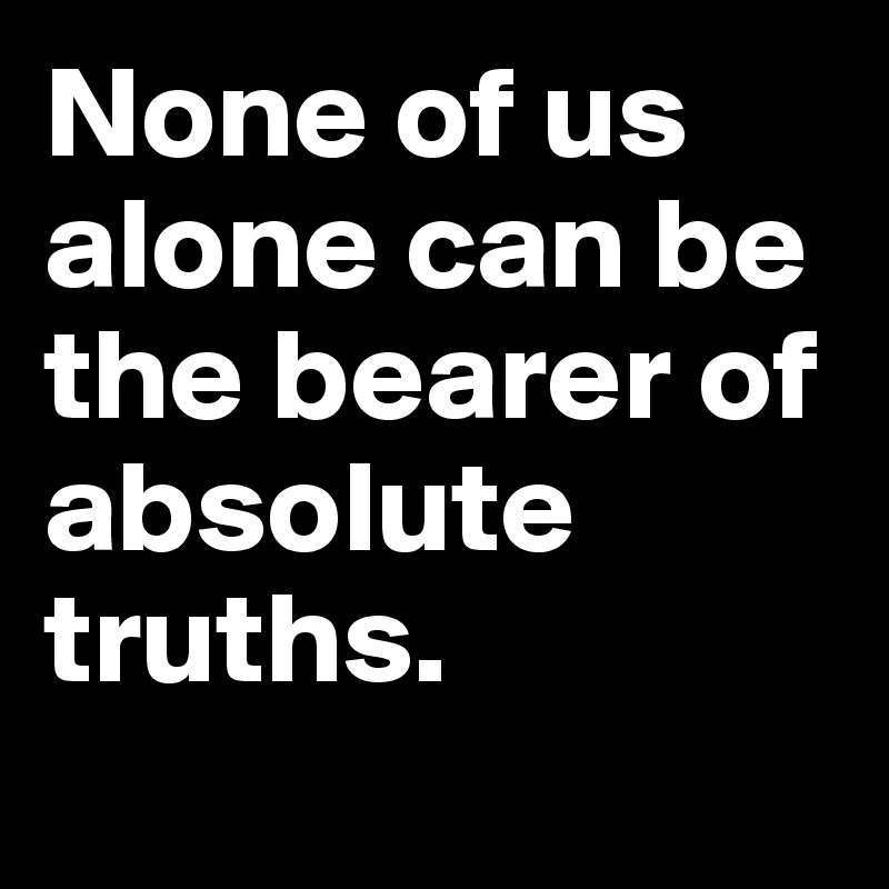 None of us alone can be the bearer of absolute truths. 
