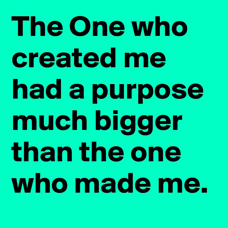 The One who created me had a purpose much bigger than the one who made me.
