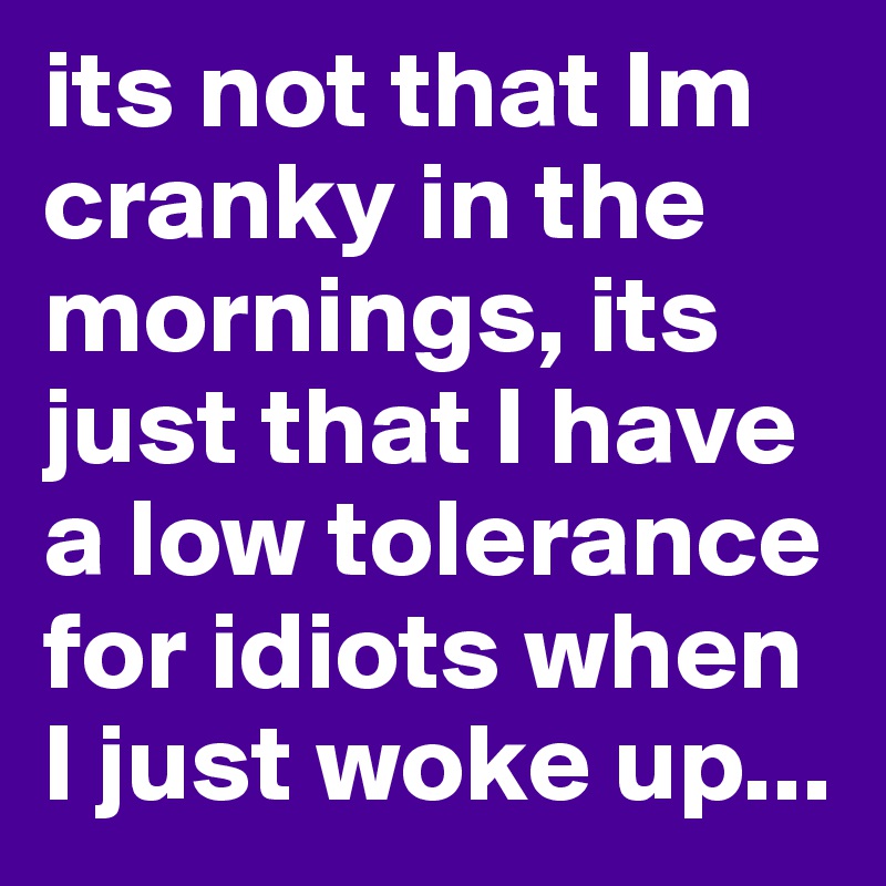 its not that Im cranky in the mornings, its just that I have a low tolerance for idiots when I just woke up...