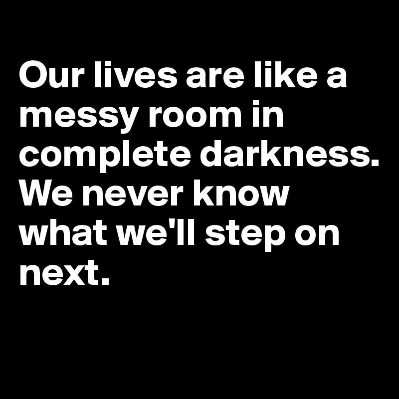 
Our lives are like a messy room in complete darkness. 
We never know what we'll step on next.
