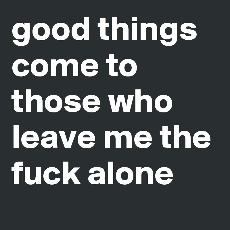 good things come to those who leave me the fuck alone