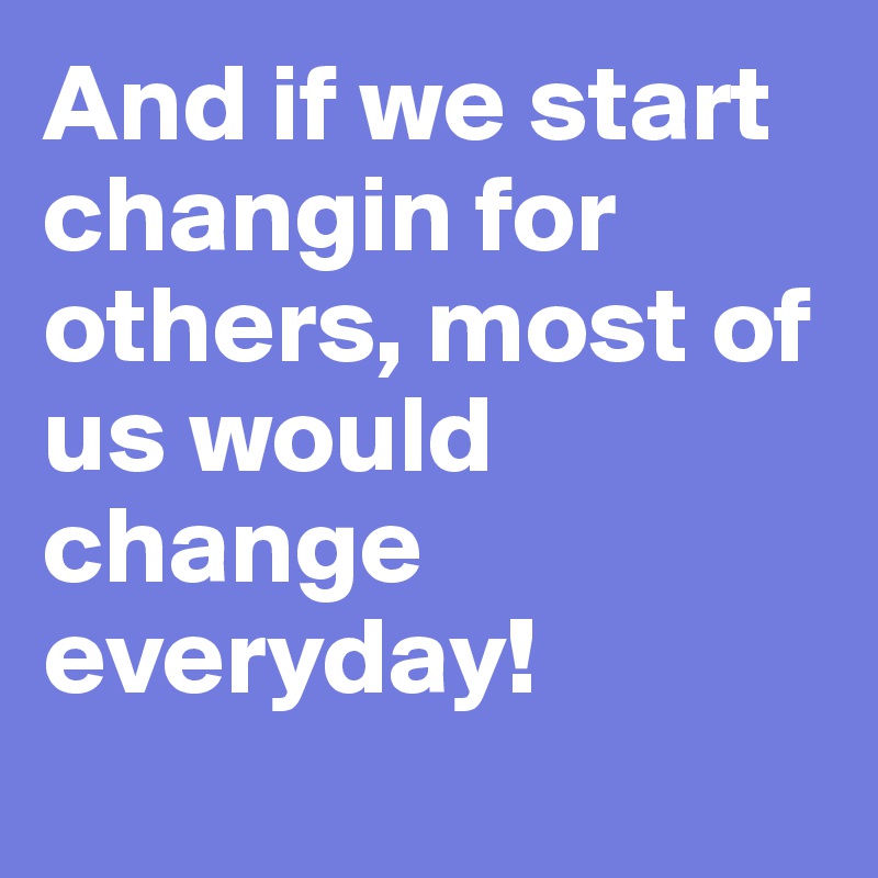 And if we start changin for others, most of us would change everyday!
