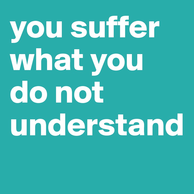 you suffer what you do not understand
