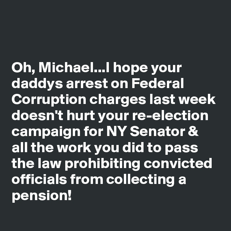 


Oh, Michael...I hope your daddys arrest on Federal Corruption charges last week doesn't hurt your re-election campaign for NY Senator & all the work you did to pass the law prohibiting convicted officials from collecting a pension!