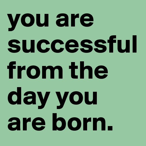 you are successful from the day you are born.
