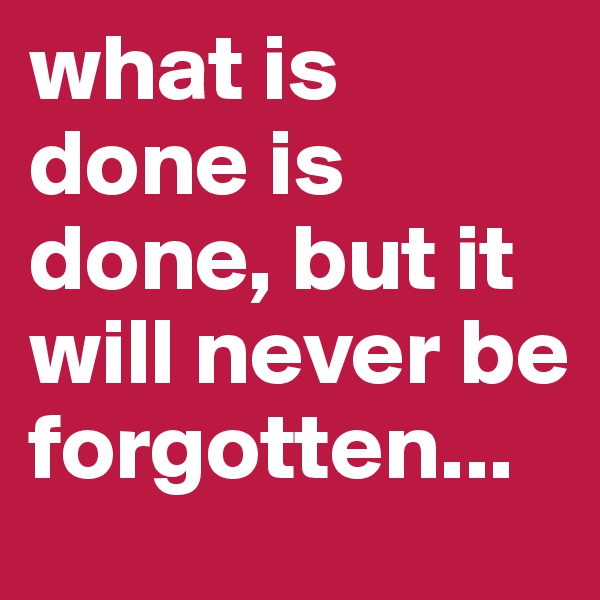 what is done is done, but it will never be forgotten...