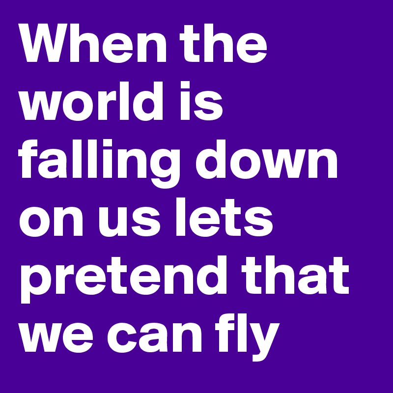 When the world is falling down on us lets pretend that we can fly