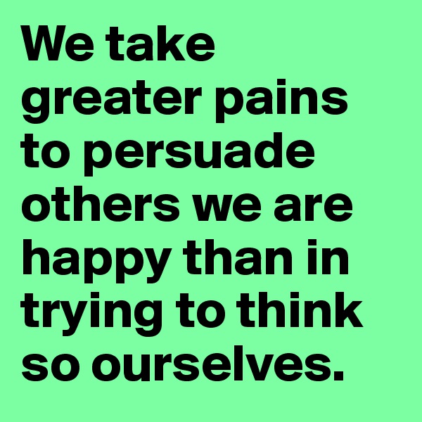 We take greater pains to persuade others we are happy than in trying to think so ourselves.