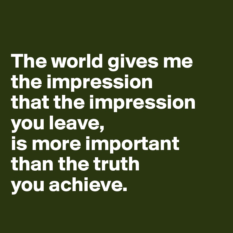 

The world gives me the impression 
that the impression you leave,
is more important than the truth 
you achieve. 
