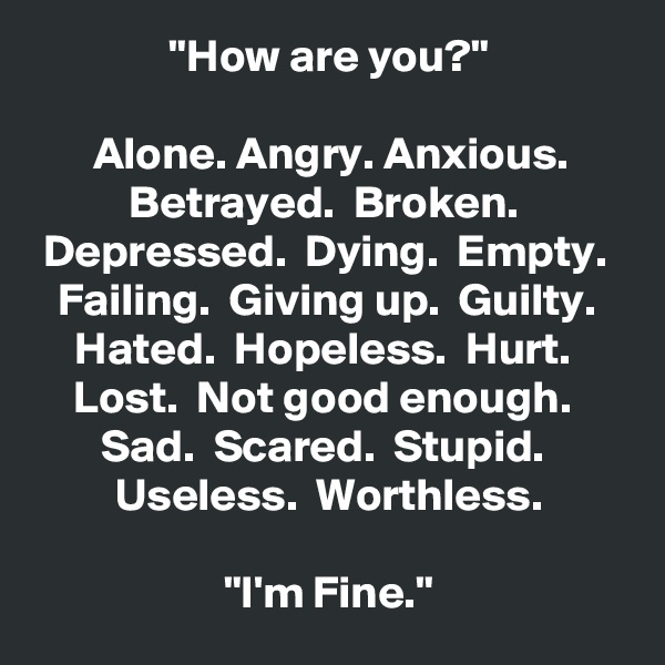 "How are you?"

Alone. Angry. Anxious.
Betrayed.  Broken.  Depressed.  Dying.  Empty.  Failing.  Giving up.  Guilty.  Hated.  Hopeless.  Hurt.  Lost.  Not good enough.  Sad.  Scared.  Stupid.  Useless.  Worthless.

"I'm Fine."