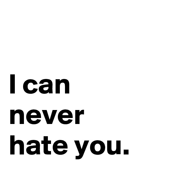 

I can 
never 
hate you.