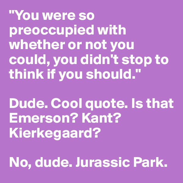 "You were so preoccupied with whether or not you could, you didn't stop to think if you should."

Dude. Cool quote. Is that Emerson? Kant? Kierkegaard?

No, dude. Jurassic Park.