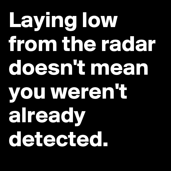 Laying low from the radar doesn't mean you weren't already detected.